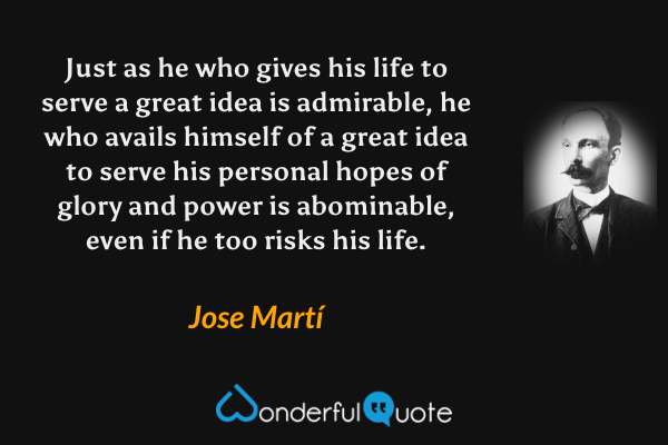 Just as he who gives his life to serve a great idea is admirable, he who avails himself of a great idea to serve his personal hopes of glory and power is abominable, even if he too risks his life. - Jose Martí quote.