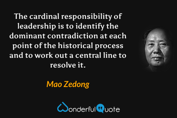 The cardinal responsibility of leadership is to identify the dominant contradiction at each point of the historical process and to work out a central line to resolve it. - Mao Zedong quote.