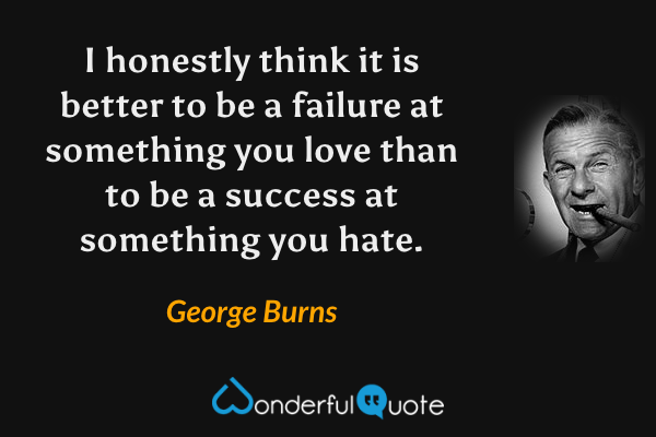 I honestly think it is better to be a failure at something you love than to be a success at something you hate. - George Burns quote.