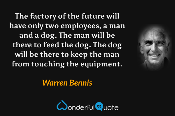 The factory of the future will have only two employees, a man and a dog. The man will be there to feed the dog. The dog will be there to keep the man from touching the equipment. - Warren Bennis quote.