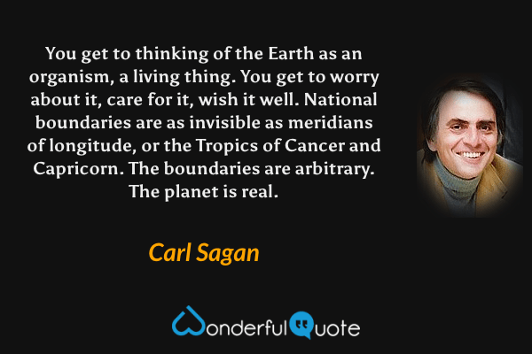 You get to thinking of the Earth as an organism, a living thing. You get to worry about it, care for it, wish it well. National boundaries are as invisible as meridians of longitude, or the Tropics of Cancer and Capricorn. The boundaries are arbitrary. The planet is real. - Carl Sagan quote.