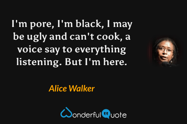 I'm pore, I'm black, I may be ugly and can't cook, a voice say to everything listening. But I'm here. - Alice Walker quote.