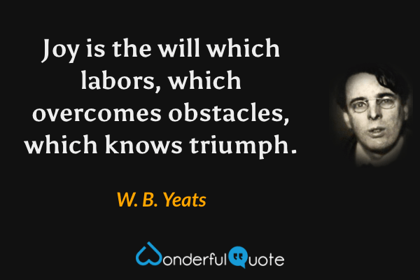 Joy is the will which labors, which overcomes obstacles, which knows triumph. - W. B. Yeats quote.