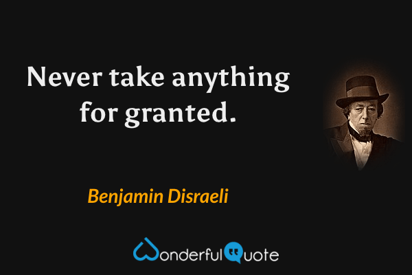 Never take anything for granted. - Benjamin Disraeli quote.
