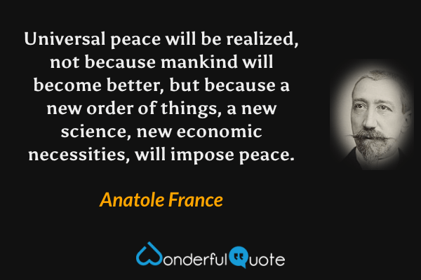 Universal peace will be realized, not because mankind will become better, but because a new order of things, a new science, new economic necessities, will impose peace. - Anatole France quote.