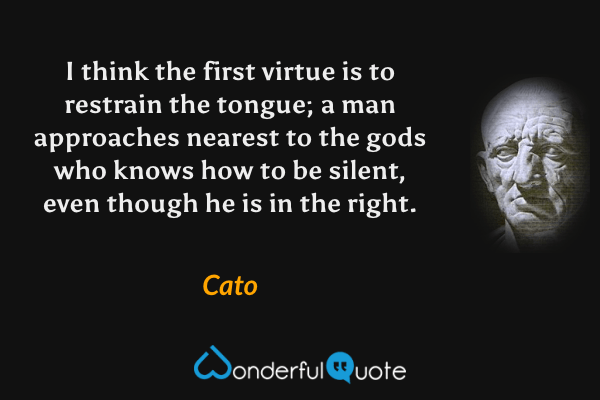 I think the first virtue is to restrain the tongue; a man approaches nearest to the gods who knows how to be silent, even though he is in the right. - Cato quote.