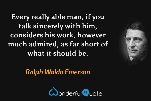 Every really able man, if you talk sincerely with him, considers his work, however much admired, as far short of what it should be. - Ralph Waldo Emerson quote.