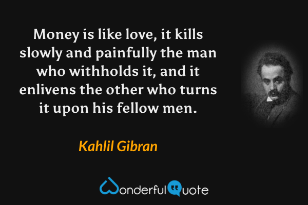 Money is like love, it kills slowly and painfully the man who withholds it, and it enlivens the other who turns it upon his fellow men. - Kahlil Gibran quote.