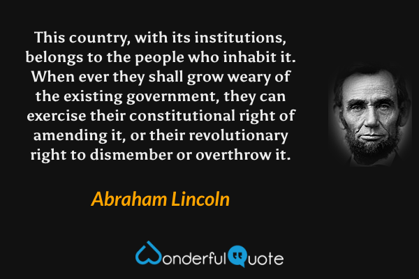 This country, with its institutions, belongs to the people who inhabit it. When ever they shall grow weary of the existing government, they can exercise their constitutional right of amending it, or their revolutionary right to dismember or overthrow it. - Abraham Lincoln quote.