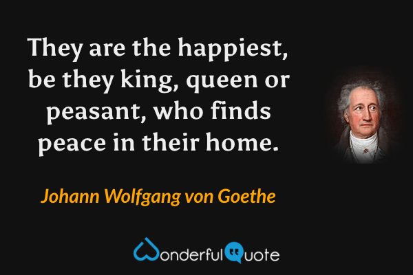 They are the happiest, be they king, queen or peasant, who finds peace in their home. - Johann Wolfgang von Goethe quote.