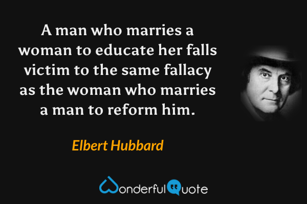 A man who marries a woman to educate her falls victim to the same fallacy as the woman who marries a man to reform him. - Elbert Hubbard quote.