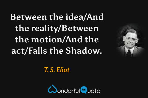 Between the idea/And the reality/Between the motion/And the act/Falls the Shadow. - T. S. Eliot quote.