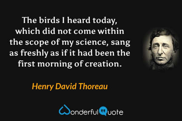 The birds I heard today, which did not come within the scope of my science, sang as freshly as if it had been the first morning of creation. - Henry David Thoreau quote.