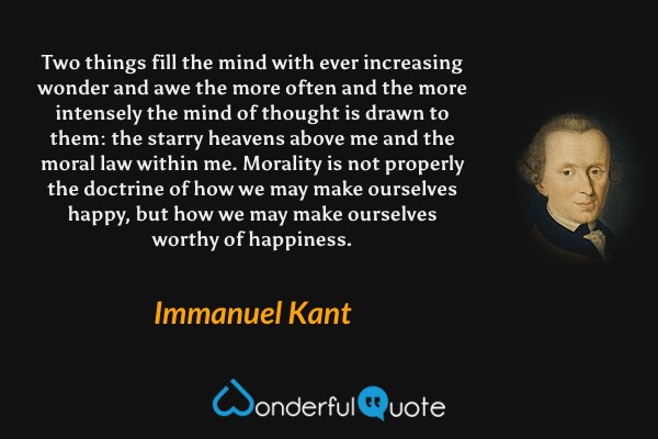 Two things fill the mind with ever increasing wonder and awe the more often and the more intensely the mind of thought is drawn to them: the starry heavens above me and the moral law within me. Morality is not properly the doctrine of how we may make ourselves happy, but how we may make ourselves worthy of happiness. - Immanuel Kant quote.