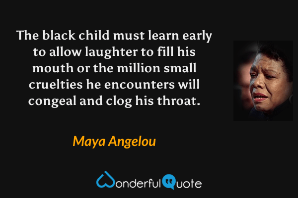 The black child must learn early to allow laughter to fill his mouth or the million small cruelties he encounters will congeal and clog his throat. - Maya Angelou quote.