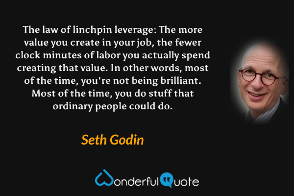 The law of linchpin leverage: The more value you create in your job, the fewer clock minutes of labor you actually spend creating that value. In other words, most of the time, you're not being brilliant. Most of the time, you do stuff that ordinary people could do. - Seth Godin quote.