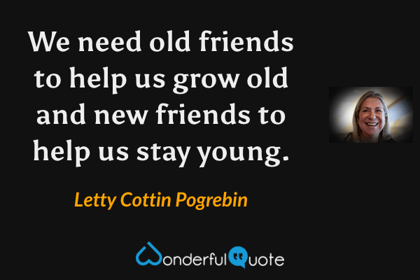 We need old friends to help us grow old and new friends to help us stay young. - Letty Cottin Pogrebin quote.
