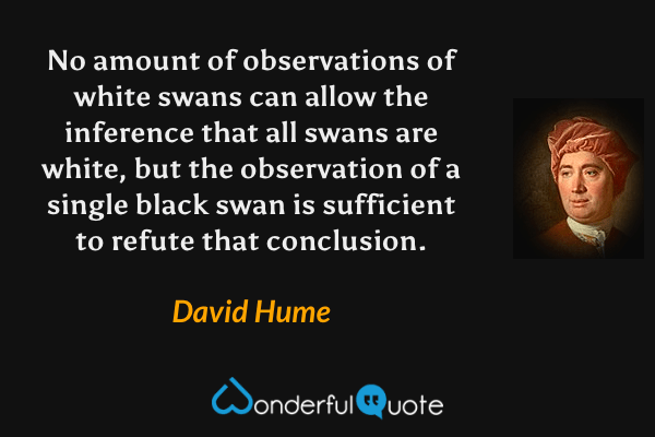 No amount of observations of white swans can allow the inference that all swans are white, but the observation of a single black swan is sufficient to refute that conclusion. - David Hume quote.