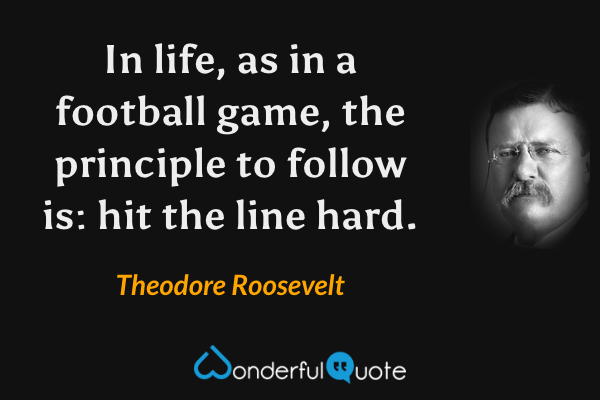 In life, as in a football game, the principle to follow is: hit the line hard. - Theodore Roosevelt quote.