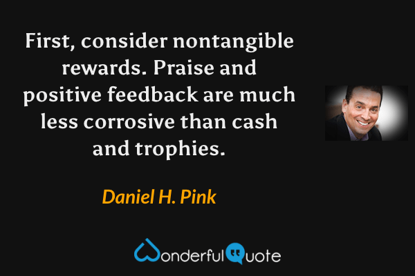 First, consider nontangible rewards. Praise and positive feedback are much less corrosive than cash and trophies. - Daniel H. Pink quote.