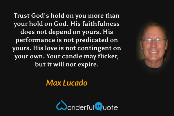 Trust God's hold on you more than your hold on God. His faithfulness does not depend on yours. His performance is not predicated on yours. His love is not contingent on your own. Your candle may flicker, but it will not expire. - Max Lucado quote.