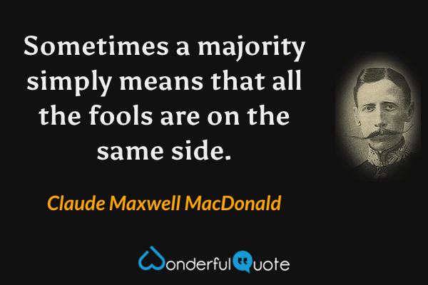 Sometimes a majority simply means that all the fools are on the same side. - Claude Maxwell MacDonald quote.