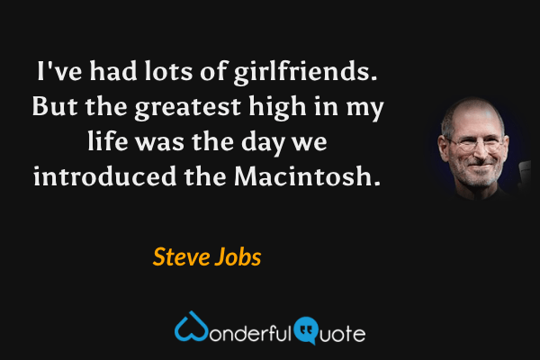 I've had lots of girlfriends. But the greatest high in my life was the day we introduced the Macintosh. - Steve Jobs quote.