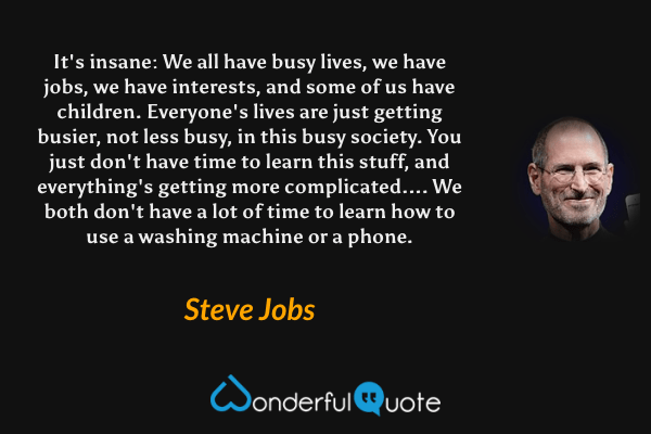 It's insane: We all have busy lives, we have jobs, we have interests, and some of us have children. Everyone's lives are just getting busier, not less busy, in this busy society. You just don't have time to learn this stuff, and everything's getting more complicated.... We both don't have a lot of time to learn how to use a washing machine or a phone. - Steve Jobs quote.