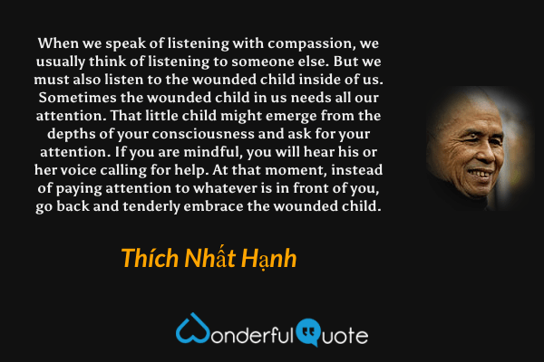 When we speak of listening with compassion, we usually think of listening to someone else. But we must also listen to the wounded child inside of us. Sometimes the wounded child in us needs all our attention. That little child might emerge from the depths of your consciousness and ask for your attention. If you are mindful, you will hear his or her voice calling for help. At that moment, instead of paying attention to whatever is in front of you, go back and tenderly embrace the wounded child. - Thích Nhất Hạnh quote.