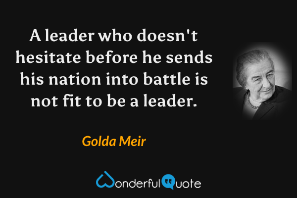 A leader who doesn't hesitate before he sends his nation into battle is not fit to be a leader. - Golda Meir quote.