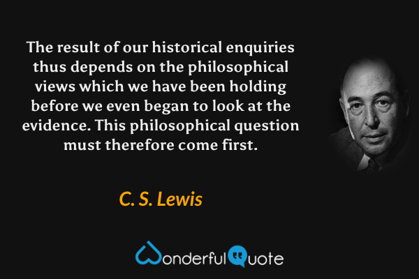 The result of our historical enquiries thus depends on the philosophical views which we have been holding before we even began to look at the evidence. This philosophical question must therefore come first. - C. S. Lewis quote.
