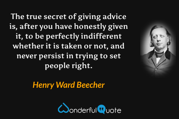 The true secret of giving advice is, after you have honestly given it, to be perfectly indifferent whether it is taken or not, and never persist in trying to set people right. - Henry Ward Beecher quote.