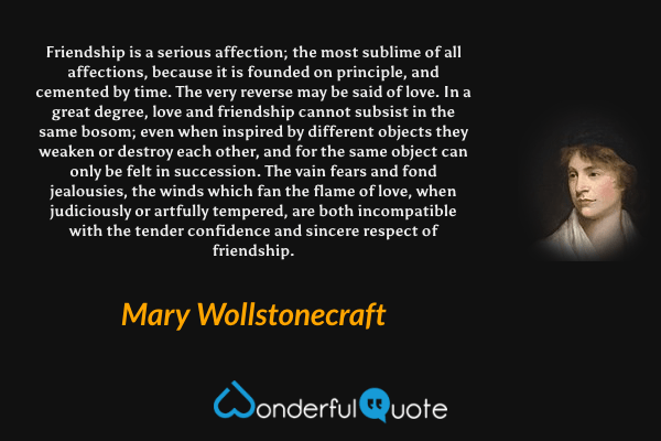 Friendship is a serious affection; the most sublime of all affections, because it is founded on principle, and cemented by time. The very reverse may be said of love. In a great degree, love and friendship cannot subsist in the same bosom; even when inspired by different objects they weaken or destroy each other, and for the same object can only be felt in succession. The vain fears and fond jealousies, the winds which fan the flame of love, when judiciously or artfully tempered, are both incompatible with the tender confidence and sincere respect of friendship. - Mary Wollstonecraft quote.