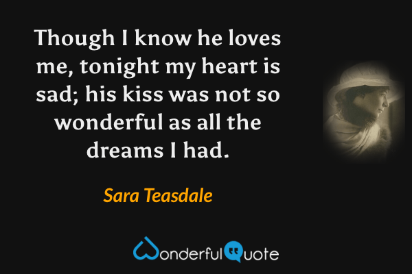 Though I know he loves me, tonight my heart is sad; his kiss was not so wonderful as all the dreams I had. - Sara Teasdale quote.