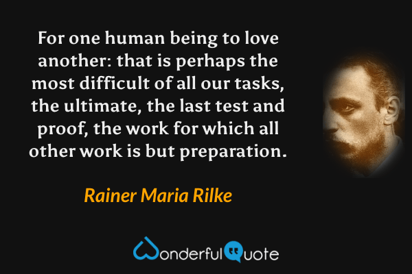 For one human being to love another: that is perhaps the most difficult of all our tasks, the ultimate, the last test and proof, the work for which all other work is but preparation. - Rainer Maria Rilke quote.