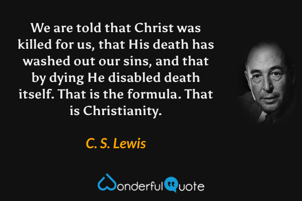 We are told that Christ was killed for us, that His death has washed out our sins, and that by dying He disabled death itself. That is the formula. That is Christianity. - C. S. Lewis quote.