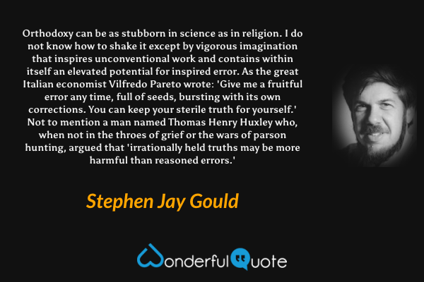 Orthodoxy can be as stubborn in science as in religion. I do not know how to shake it except by vigorous imagination that inspires unconventional work and contains within itself an elevated potential for inspired error. As the great Italian economist Vilfredo Pareto wrote: 'Give me a fruitful error any time, full of seeds, bursting with its own corrections. You can keep your sterile truth for yourself.' Not to mention a man named Thomas Henry Huxley who, when not in the throes of grief or the wars of parson hunting, argued that 'irrationally held truths may be more harmful than reasoned errors.' - Stephen Jay Gould quote.