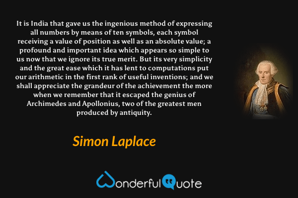 It is India that gave us the ingenious method of expressing all numbers by means of ten symbols, each symbol receiving a value of position as well as an absolute value; a profound and important idea which appears so simple to us now that we ignore its true merit. But its very simplicity and the great ease which it has lent to computations put our arithmetic in the first rank of useful inventions; and we shall appreciate the grandeur of the achievement the more when we remember that it escaped the genius of Archimedes and Apollonius, two of the greatest men produced by antiquity. - Simon Laplace quote.