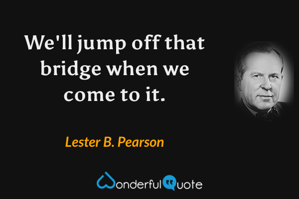 We'll jump off that bridge when we come to it. - Lester B. Pearson quote.