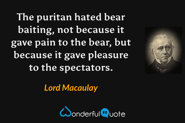 The puritan hated bear baiting, not because it gave pain to the bear, but because it gave pleasure to the spectators. - Lord Macaulay quote.