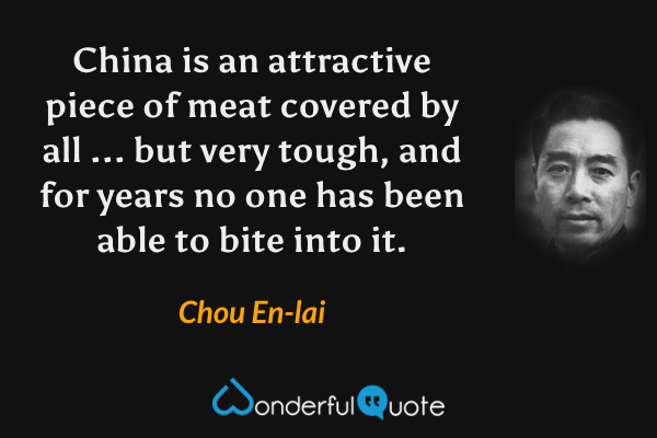China is an attractive piece of meat covered by all ... but very tough, and for years no one has been able to bite into it. - Chou En-lai quote.