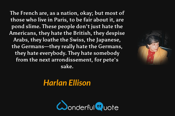 The French are, as a nation, okay; but most of those who live in Paris, to be fair about it, are pond slime. These people don't just hate the Americans, they hate the British, they despise Arabs, they loathe the Swiss, the Japanese, the Germans—they really hate the Germans, they hate everybody. They hate somebody from the next arrondissement, for pete's sake. - Harlan Ellison quote.