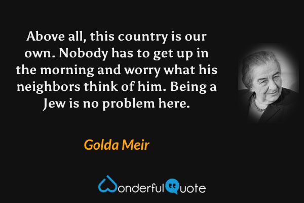 Above all, this country is our own. Nobody has to get up in the morning and worry what his neighbors think of him. Being a Jew is no problem here. - Golda Meir quote.