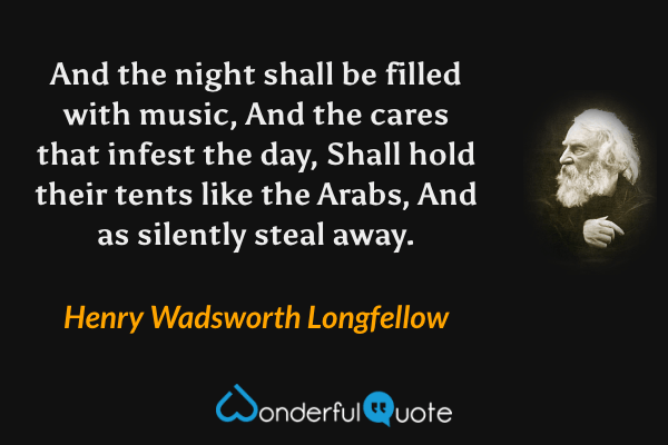 And the night shall be filled with music, And the cares that infest the day, Shall hold their tents like the Arabs, And as silently steal away. - Henry Wadsworth Longfellow quote.