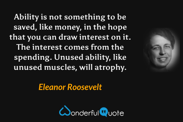 Ability is not something to be saved, like money, in the hope that you can draw interest on it.  The interest comes from the spending.  Unused ability, like unused muscles, will atrophy. - Eleanor Roosevelt quote.