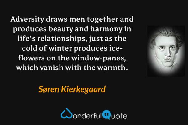Adversity draws men together and produces beauty and harmony in life's relationships, just as the cold of winter produces ice-flowers on the window-panes, which vanish with the warmth. - Søren Kierkegaard quote.