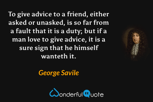 To give advice to a friend, either asked or unasked, is so far from a fault that it is a duty; but if a man love to give advice, it is a sure sign that he himself wanteth it. - George Savile quote.