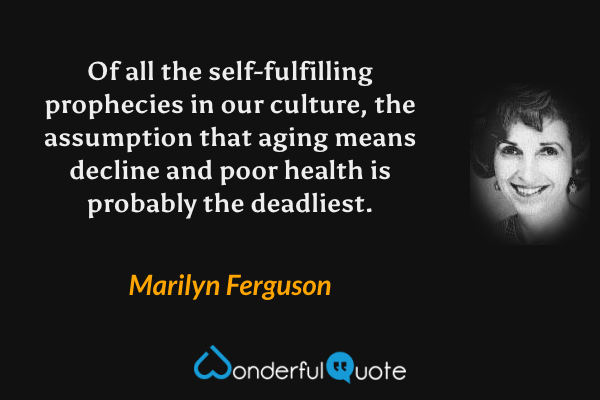 Of all the self-fulfilling prophecies in our culture, the assumption that aging means decline and poor health is probably the deadliest. - Marilyn Ferguson quote.