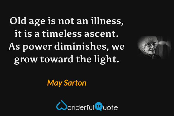Old age is not an illness, it is a timeless ascent. As power diminishes, we grow toward the light. - May Sarton quote.
