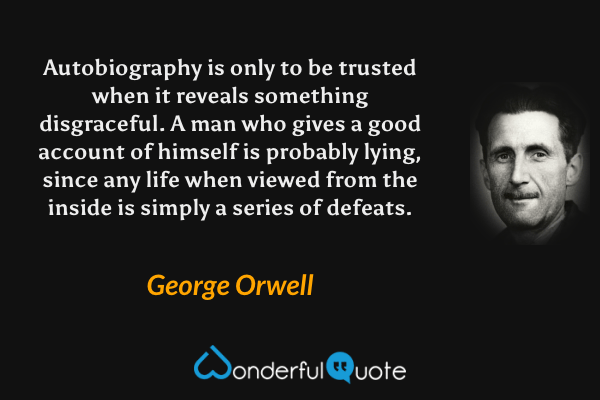 Autobiography is only to be trusted when it reveals something disgraceful.  A man who gives a good account of himself is probably lying, since any life when viewed from the inside is simply a series of defeats. - George Orwell quote.